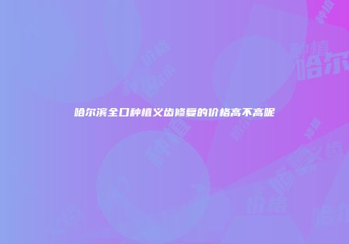 哈尔滨全口种植义齿修复的价格高不高呢