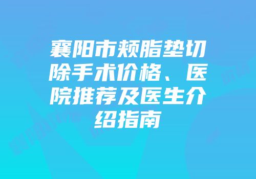 襄阳市颊脂垫切除手术价格、医院推荐及医生介绍指南