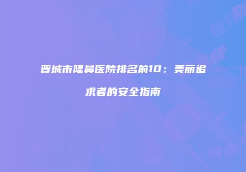 晋城市隆鼻医院排名前10：美丽追求者的安全指南