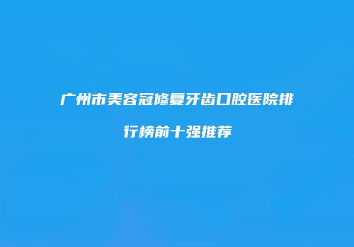 广州市美容冠修复牙齿口腔医院排行榜前十强推荐