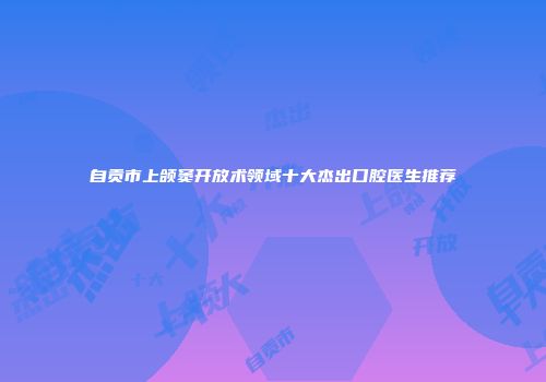 自贡市上颌窦开放术领域十大杰出口腔医生推荐