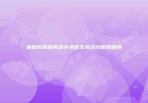 娄底市耳郭再造手术医生排名与医院推荐