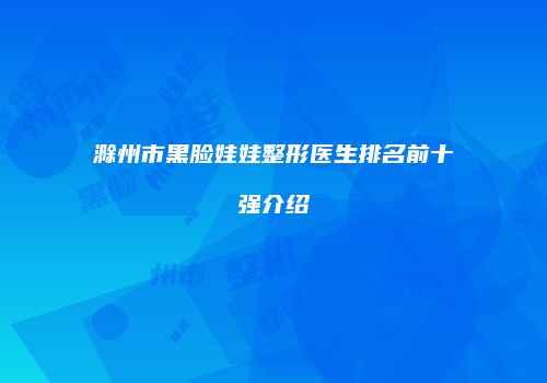 滁州市黑脸娃娃整形医生排名前十强介绍
