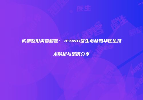 成都整形美容翘楚：JEONG医生与林阳华医生技术解析与案例分享