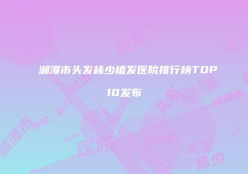 湘潭市头发稀少植发医院排行榜TOP10发布