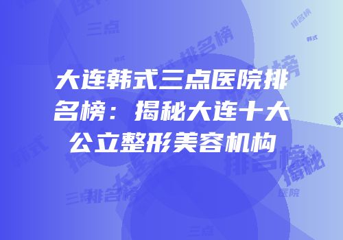 大连韩式三点医院排名榜：揭秘大连十大公立整形美容机构