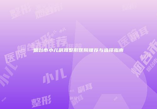 烟台市小儿副耳整形医院推荐与选择指南