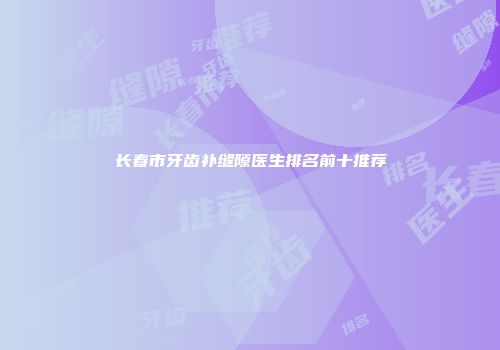 长春市牙齿补缝隙医生排名前十推荐