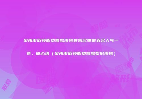 泉州市取颊脂垫瘦脸医院在榜名单前五名人气一览，放心选（泉州市取颊脂垫瘦脸整形医院）