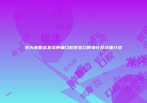 包头市智齿发炎肿痛口腔医生口碑排行及详细介绍