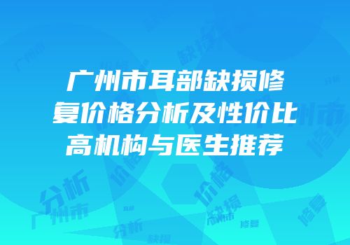 广州市耳部缺损修复价格分析及性价比高机构与医生推荐