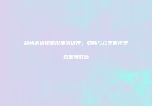 赣州市优质整形医院推荐：亚韩与立美医疗美容医院对比