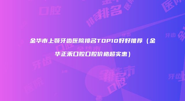 金华市上颚牙齿医院排名TOP10好好推荐（金华正禾口腔口腔价格超实惠）