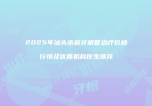2025年汕头市前牙根管治疗价格行情及优质机构医生推荐