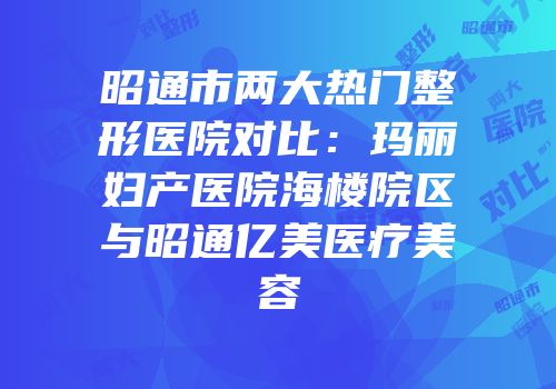 昭通市两大热门整形医院对比：玛丽妇产医院海楼院区与昭通亿美医疗美容