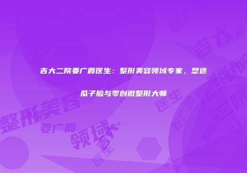 吉大二院姜广霞医生：整形美容领域专家，塑造瓜子脸与零创微整形大师