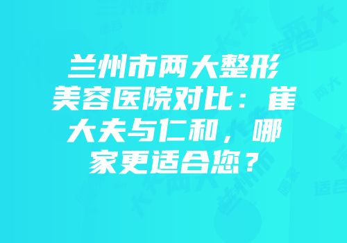 兰州市两大整形美容医院对比：崔大夫与仁和，哪家更适合您？
