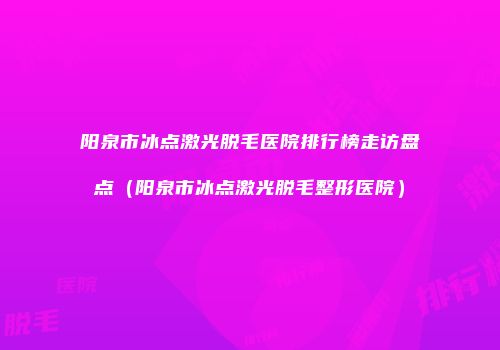 阳泉市冰点激光脱毛医院排行榜走访盘点（阳泉市冰点激光脱毛整形医院）