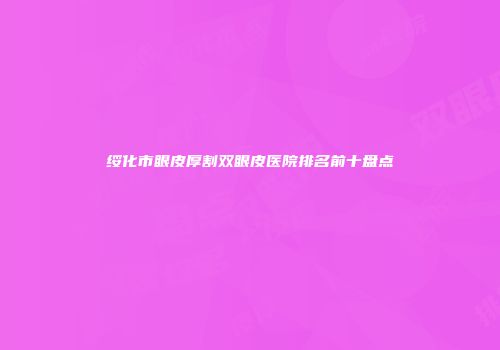 绥化市眼皮厚割双眼皮医院排名前十盘点