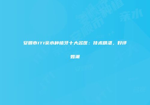 安顺市ITI亲水种植牙十大名医：技术精湛，好评如潮