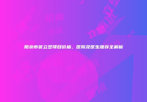 阳泉市优立塑项目价格、医院及医生推荐全解析
