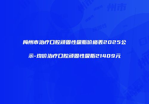 梅州市治疗口腔顽固性吸脂价格表2025公示-均价治疗口腔顽固性吸脂21409元