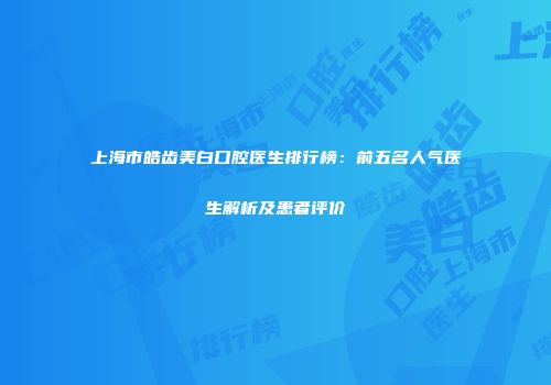 上海市皓齿美白口腔医生排行榜：前五名人气医生解析及患者评价