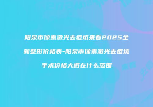 阳泉市像素激光去痘坑来看2025全新整形价格表-阳泉市像素激光去痘坑手术价格大概在什么范围