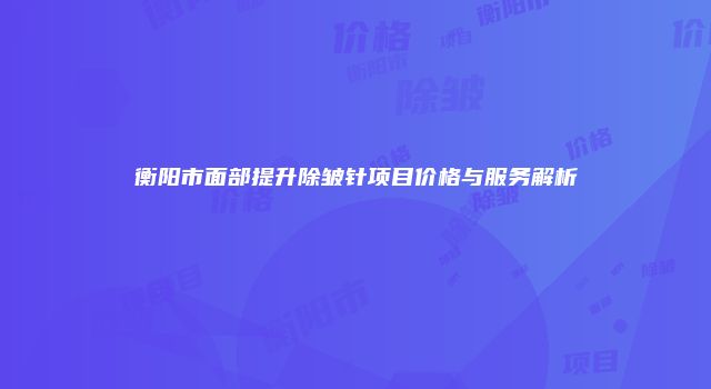 衡阳市面部提升除皱针项目价格与服务解析