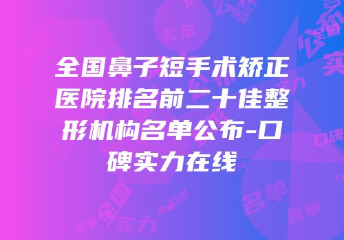 全国鼻子短手术矫正医院排名前二十佳整形机构名单公布-口碑实力在线
