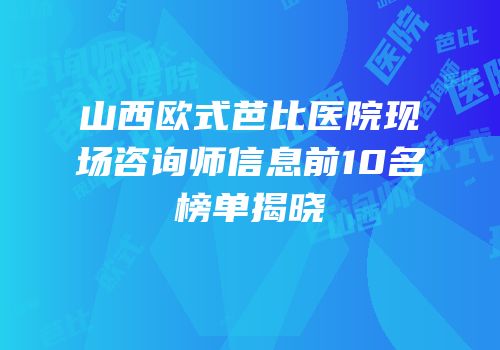 山西欧式芭比医院现场咨询师信息前10名榜单揭晓