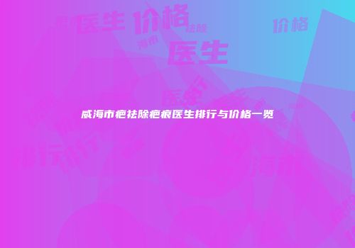 威海市疤祛除疤痕医生排行与价格一览