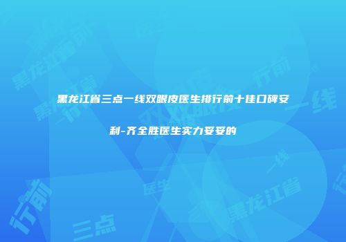 黑龙江省三点一线双眼皮医生排行前十佳口碑安利-齐全胜医生实力妥妥的