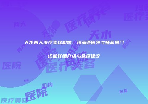 天水两大医疗美容机构：玛莉亚医院与婕菲曼门诊部详细介绍与选择建议