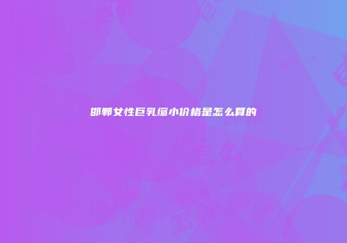 邯郸女性巨乳缩小价格是怎么算的