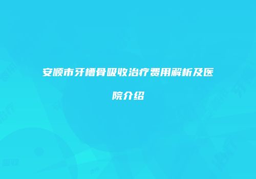 安顺市牙槽骨吸收治疗费用解析及医院介绍