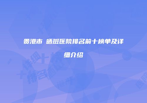贵港市袪晒斑医院排名前十榜单及详细介绍