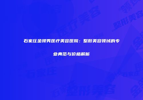 石家庄金领秀医疗美容医院：整形美容领域的专业典范与价格解析