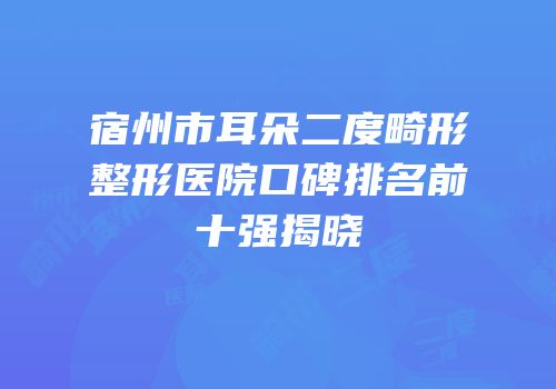 宿州市耳朵二度畸形整形医院口碑排名前十强揭晓