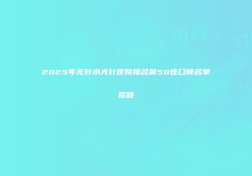 2025年无针水光针医院排名前50佳口碑名单揭晓