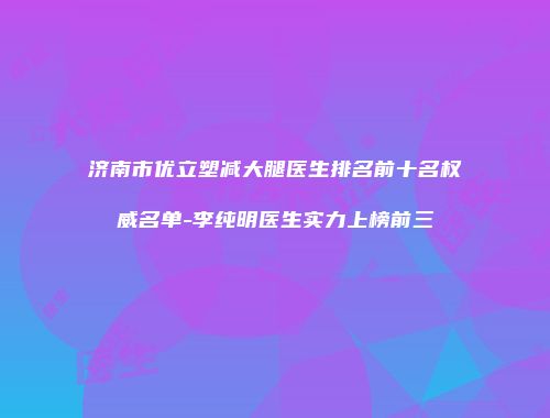 济南市优立塑减大腿医生排名前十名权威名单-李纯明医生实力上榜前三