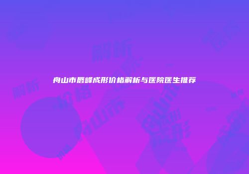 舟山市唇峰成形价格解析与医院医生推荐