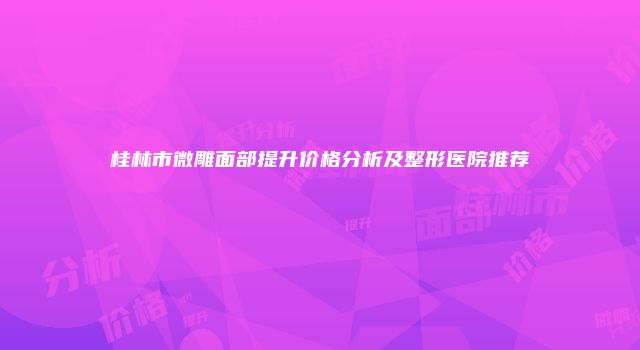 桂林市微雕面部提升价格分析及整形医院推荐