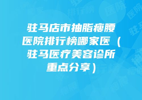 驻马店市抽脂瘦腰医院排行榜哪家医（驻马医疗美容诊所重点分享）