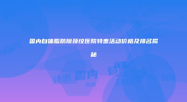 国内自体脂肪除颈纹医院特惠活动价格及排名揭秘