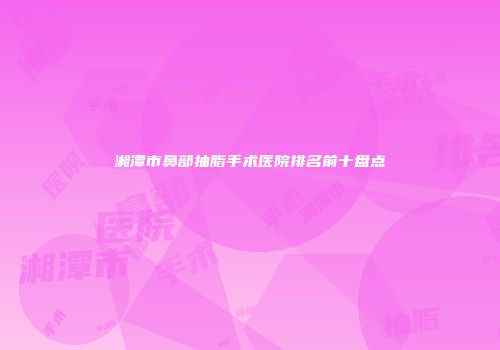 湘潭市鼻部抽脂手术医院排名前十盘点