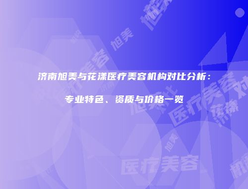 济南旭美与花漾医疗美容机构对比分析：专业特色、资质与价格一览