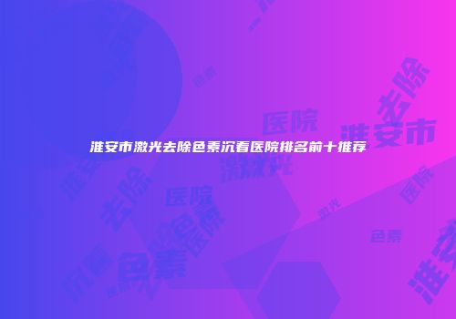淮安市激光去除色素沉着医院排名前十推荐