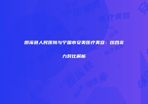 郎溪县人民医院与宁国市安美医疗美容：综合实力对比解析