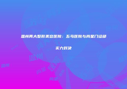 温州两大整形美容医院：五马医院与尚星门诊部实力对决